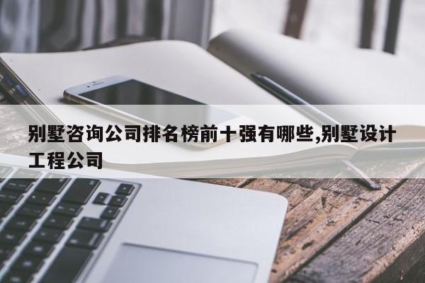 别墅咨询公司排名榜前十强有哪些,别墅设计工程公司