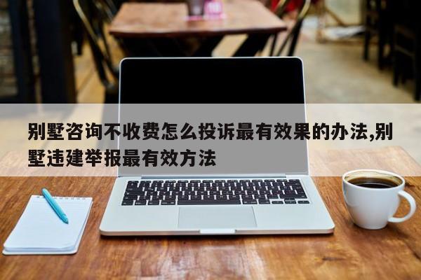 别墅咨询不收费怎么投诉最有效果的办法,别墅违建举报最有效方法